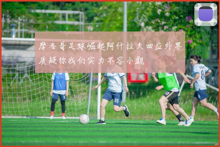 摩洛哥足球崛起阿什拉夫回应外界质疑称我们实力不容小觑