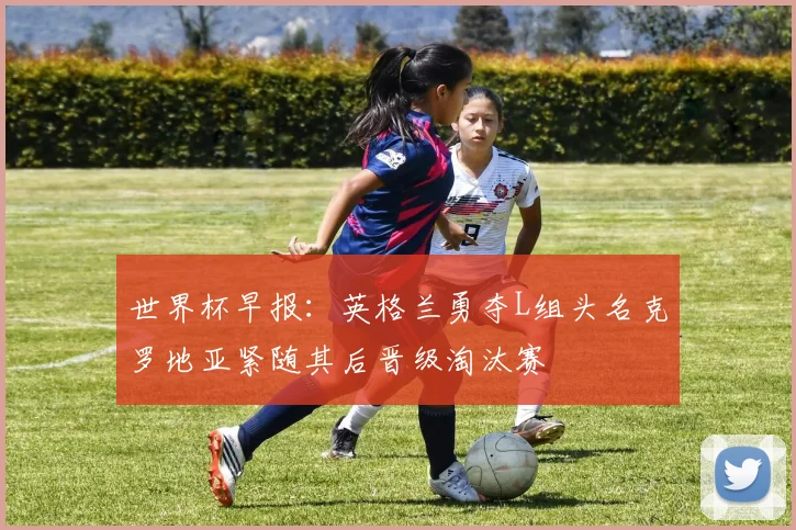 世界杯早报：英格兰勇夺L组头名克罗地亚紧随其后晋级淘汰赛