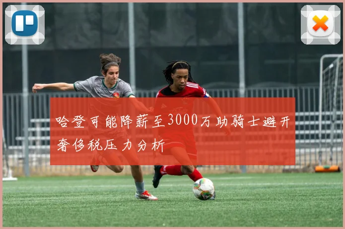 哈登可能降薪至3000万助骑士避开奢侈税压力分析