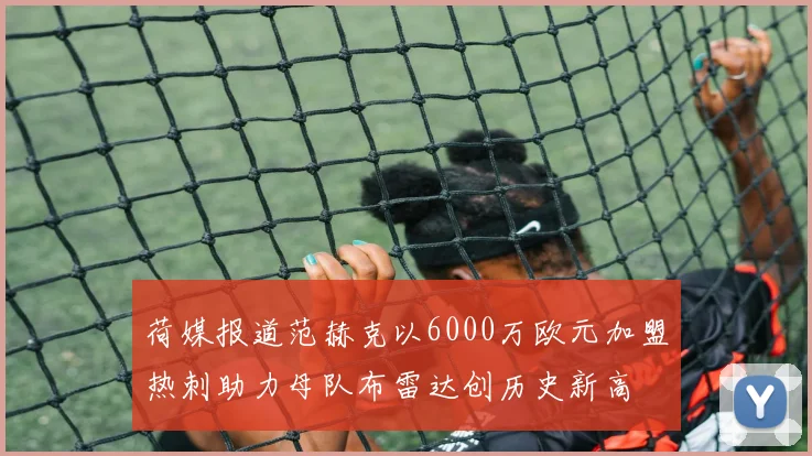 荷媒报道范赫克以6000万欧元加盟热刺助力母队布雷达创历史新高