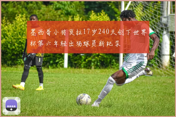 墨西哥小将莫拉17岁240天创下世界杯第六年轻出场球员新纪录
