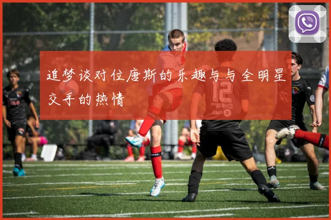 追梦谈对位唐斯的乐趣与与全明星交手的热情