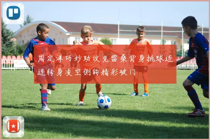 周定洋巧妙助攻克雷桑背身挑球连连转身凌空侧钩精彩破门