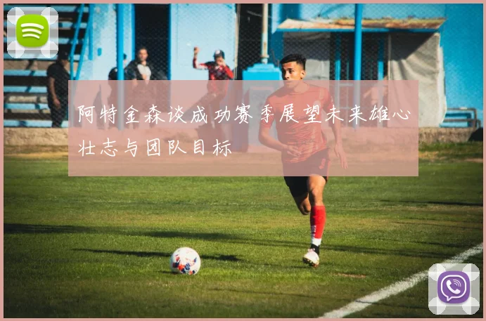 阿特金森谈成功赛季展望未来雄心壮志与团队目标