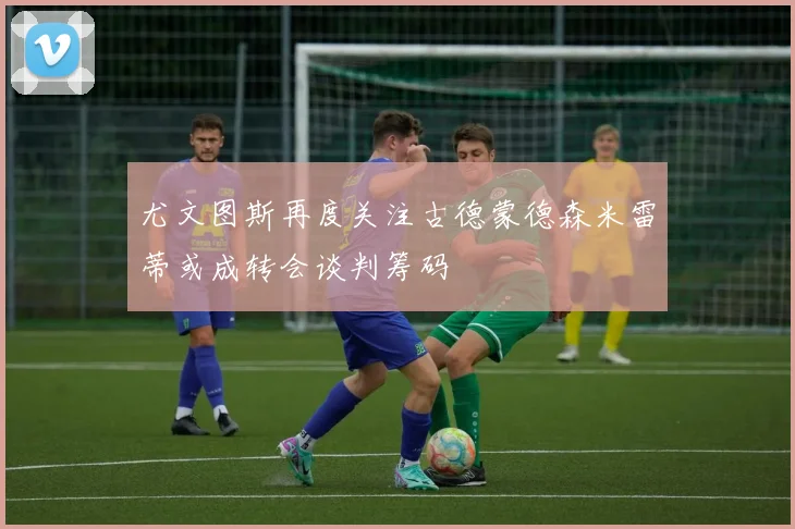 尤文图斯再度关注古德蒙德森米雷蒂或成转会谈判筹码