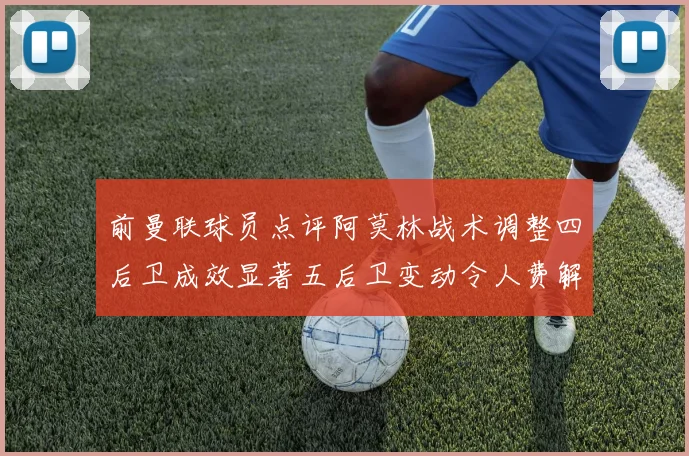 前曼联球员点评阿莫林战术调整四后卫成效显著五后卫变动令人费解