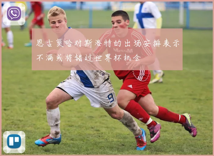 恩古莫哈对斯洛特的出场安排表示不满或将错过世界杯机会