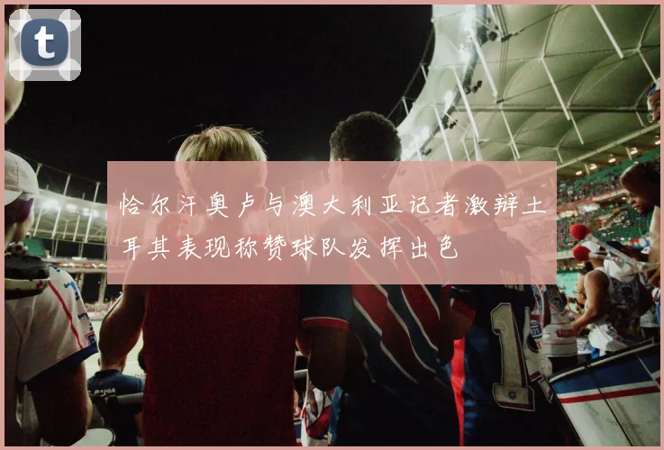恰尔汗奥卢与澳大利亚记者激辩土耳其表现称赞球队发挥出色