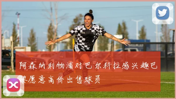 阿森纳利物浦对巴尔科拉感兴趣巴黎愿意高价出售球员