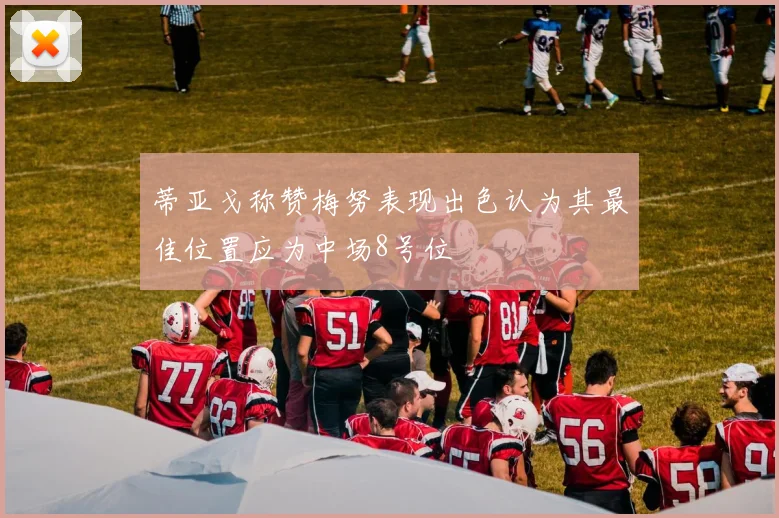 蒂亚戈称赞梅努表现出色认为其最佳位置应为中场8号位