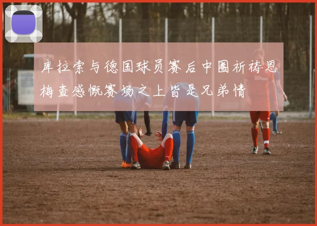 库拉索与德国球员赛后中圈祈祷恩梅查感慨赛场之上皆是兄弟情