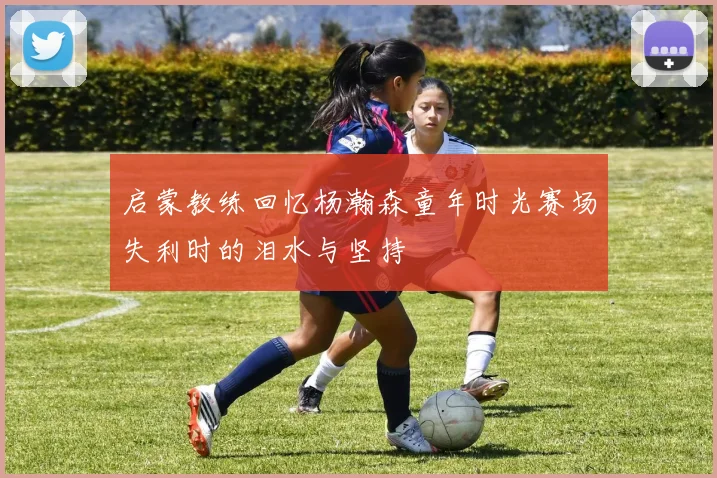 启蒙教练回忆杨瀚森童年时光赛场失利时的泪水与坚持