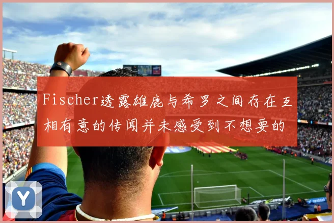 Fischer透露雄鹿与希罗之间存在互相有意的传闻并未感受到不想要的迹象