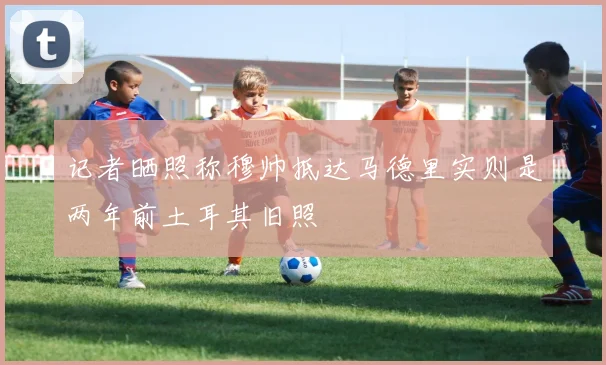 记者晒照称穆帅抵达马德里实则是两年前土耳其旧照